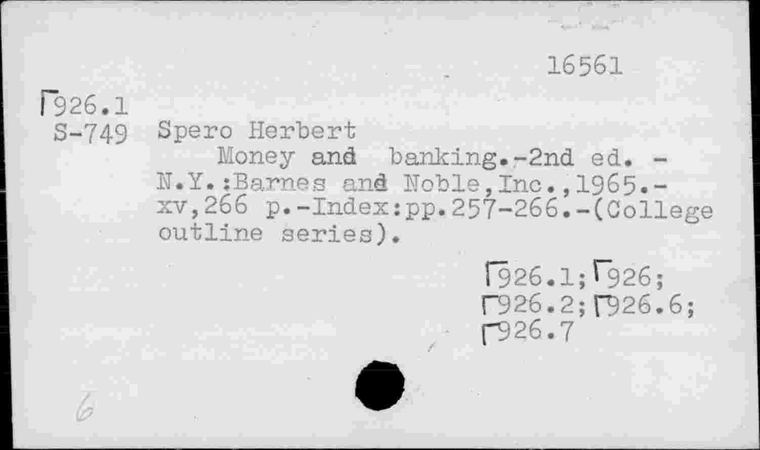 ﻿16561
F926.1
S-749
Spero Herbert
Money and banking.-2nd ed. -N.Y.zBarnes and Noble,Inc.,1965.-xv,266 p.-Index:pp.257-266.-(College outline series).
[926.15^926;
F926.2; 026.6;
(-926.7